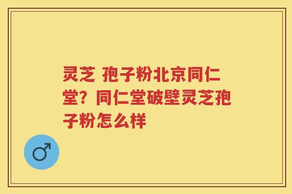 灵芝 孢子粉北京同仁堂?同仁堂破壁灵芝孢子粉怎么样 灵芝 孢子粉北京同仁堂?同仁堂破壁灵芝孢子粉怎么样