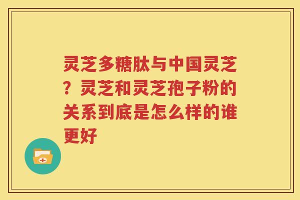 灵芝多糖肽与中国灵芝？灵芝和灵芝孢子粉的关系到底是怎么样的谁更好