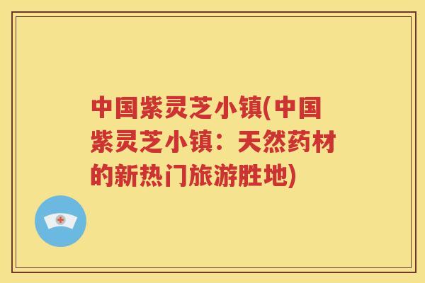 中国紫灵芝小镇(中国紫灵芝小镇：天然药材的新热门旅游胜地)