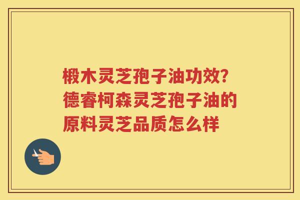 椴木灵芝孢子油功效？德睿柯森灵芝孢子油的原料灵芝品质怎么样