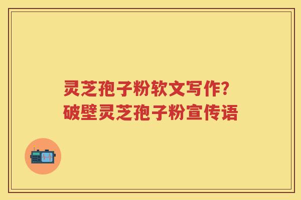灵芝孢子粉软文写作？破壁灵芝孢子粉宣传语