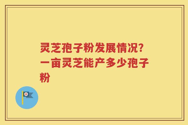 灵芝孢子粉发展情况？一亩灵芝能产多少孢子粉