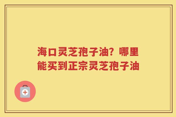 海口灵芝孢子油？哪里能买到正宗灵芝孢子油