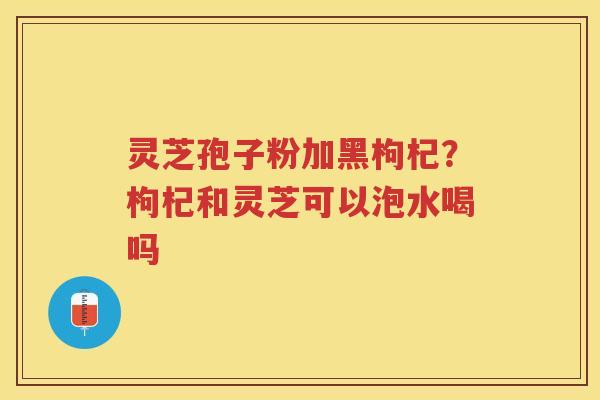 灵芝孢子粉加黑枸杞？枸杞和灵芝可以泡水喝吗
