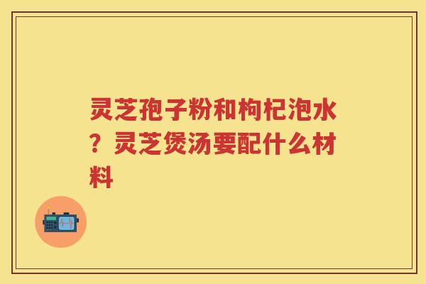 灵芝孢子粉和枸杞泡水？灵芝煲汤要配什么材料