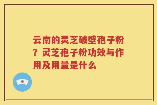 云南的灵芝破壁孢子粉？灵芝孢子粉功效与作用及用量是什么