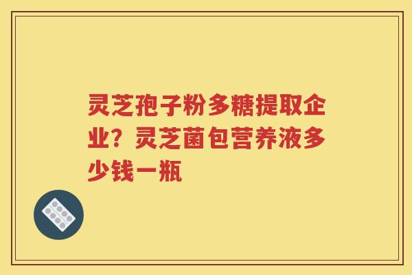 灵芝孢子粉多糖提取企业?灵芝菌包营养液多少钱一瓶 灵芝孢子粉多糖提取企业?灵芝菌包营养液多少钱一瓶