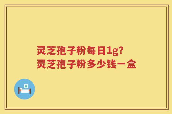 灵芝孢子粉每日1g?灵芝孢子粉多少钱一盒 灵芝孢子粉每日1g?灵芝孢子粉多少钱一盒