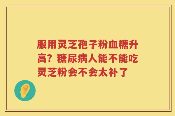 服用灵芝孢子粉升高?人能不能吃灵芝粉会不会太补了 服用灵芝孢子粉升高?人能不能吃灵芝粉会不会太补了