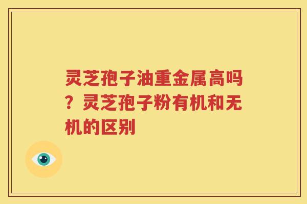 灵芝孢子油重金属高吗？灵芝孢子粉有机和无机的区别