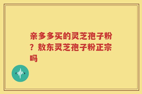 亲多多买的灵芝孢子粉?敖东灵芝孢子粉正宗吗 亲多多买的灵芝孢子粉?敖东灵芝孢子粉正宗吗
