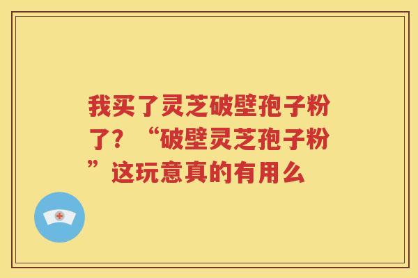 我买了灵芝破壁孢子粉了?“破壁灵芝孢子粉”这玩意真的有用么 我买了灵芝破壁孢子粉了?“破壁灵芝孢子粉”这玩意真的有用么