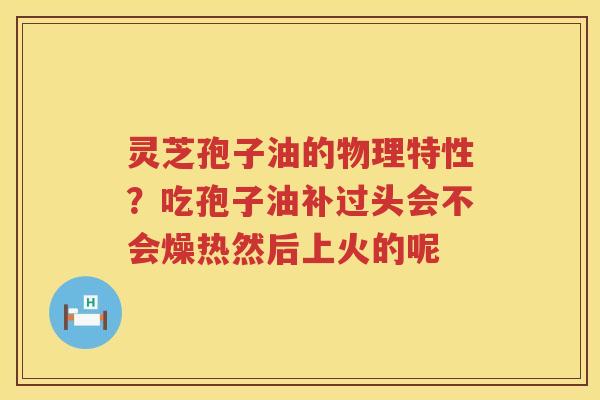 灵芝孢子油的物理特性?吃孢子油补过头会不会燥热然后上火的呢 灵芝孢子油的物理特性?吃孢子油补过头会不会燥热然后上火的呢