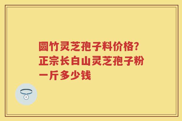 圆竹灵芝孢子料价格?正宗长白山灵芝孢子粉一斤多少钱 圆竹灵芝孢子料价格?正宗长白山灵芝孢子粉一斤多少钱
