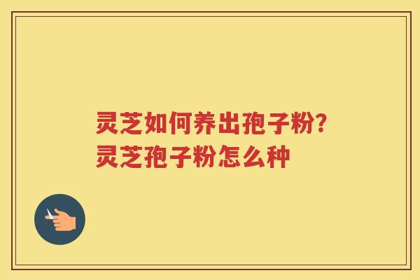 灵芝如何养出孢子粉?灵芝孢子粉怎么种 灵芝如何养出孢子粉?灵芝孢子粉怎么种