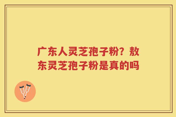 广东人灵芝孢子粉?敖东灵芝孢子粉是真的吗 广东人灵芝孢子粉?敖东灵芝孢子粉是真的吗