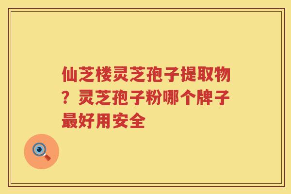 仙芝楼灵芝孢子提取物?灵芝孢子粉哪个牌子好用安全 仙芝楼灵芝孢子提取物?灵芝孢子粉哪个牌子好用安全