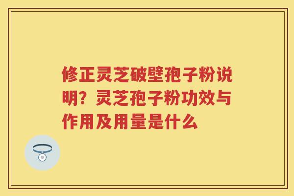 修正灵芝破壁孢子粉说明?灵芝孢子粉功效与作用及用量是什么 修正灵芝破壁孢子粉说明?灵芝孢子粉功效与作用及用量是什么