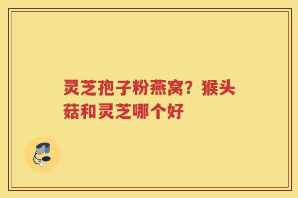 灵芝孢子粉燕窝?猴头菇和灵芝哪个好 灵芝孢子粉燕窝?猴头菇和灵芝哪个好