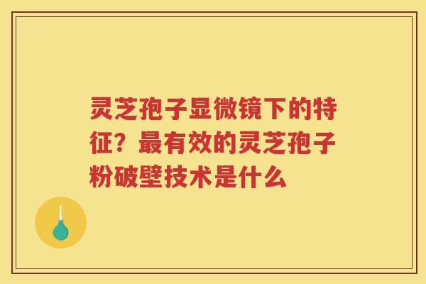 灵芝孢子显微镜下的特征?有效的灵芝孢子粉破壁技术是什么 灵芝孢子显微镜下的特征?有效的灵芝孢子粉破壁技术是什么
