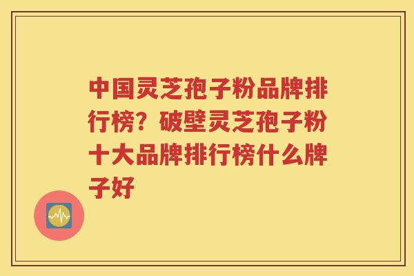 中国灵芝孢子粉品牌排行榜？破壁灵芝孢子粉十大品牌排行榜什么牌子好