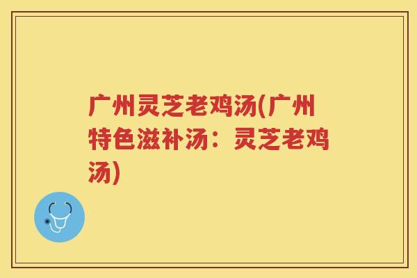 广州灵芝老鸡汤(广州特色滋补汤:灵芝老鸡汤) 广州灵芝老鸡汤(广州特色滋补汤:灵芝老鸡汤)