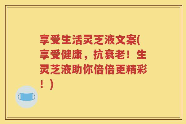 享受生活灵芝液文案(享受健康，抗！生灵芝液助你倍倍更精彩！)