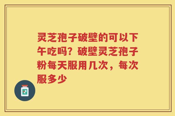 灵芝孢子破壁的可以下午吃吗？破壁灵芝孢子粉每天服用几次，每次服多少