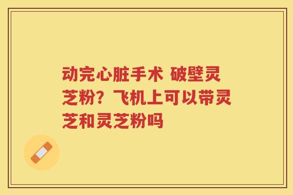 动完手术 破壁灵芝粉？飞机上可以带灵芝和灵芝粉吗