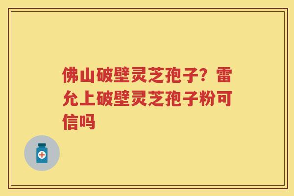 佛山破壁灵芝孢子？雷允上破壁灵芝孢子粉可信吗