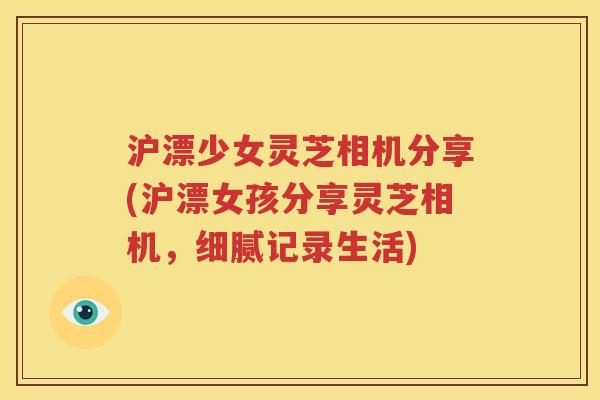 沪漂少女灵芝相机分享(沪漂女孩分享灵芝相机，细腻记录生活)