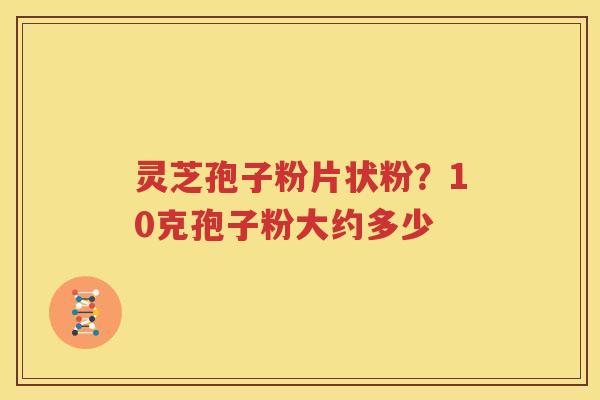 灵芝孢子粉片状粉?10克孢子粉大约多少 灵芝孢子粉片状粉?10克孢子粉大约多少