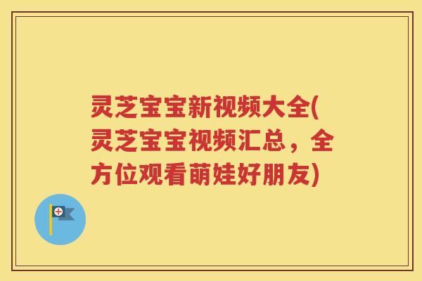 灵芝宝宝新视频大全(灵芝宝宝视频汇总，全方位观看萌娃好朋友)