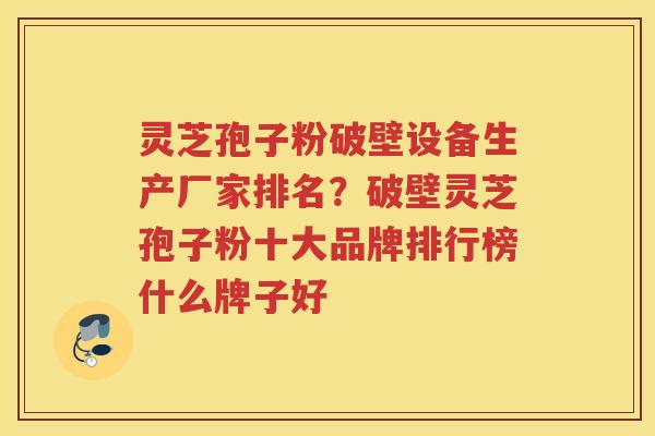 灵芝孢子粉破壁设备生产厂家排名？破壁灵芝孢子粉十大品牌排行榜什么牌子好