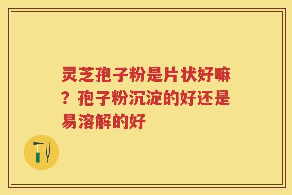 灵芝孢子粉是片状好嘛?孢子粉沉淀的好还是易溶解的好 灵芝孢子粉是片状好嘛?孢子粉沉淀的好还是易溶解的好