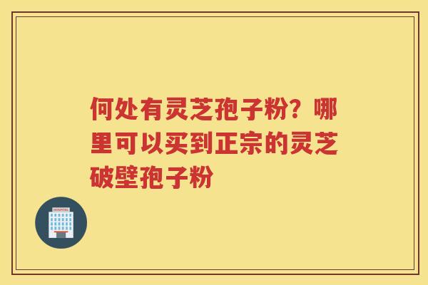 何处有灵芝孢子粉?哪里可以买到正宗的灵芝破壁孢子粉 何处有灵芝孢子粉?哪里可以买到正宗的灵芝破壁孢子粉
