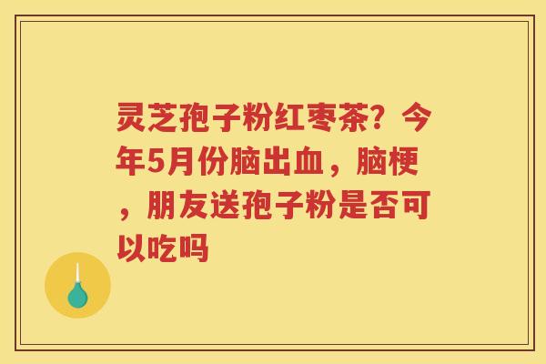 灵芝孢子粉红枣茶？今年5月份脑出，脑梗，朋友送孢子粉是否可以吃吗