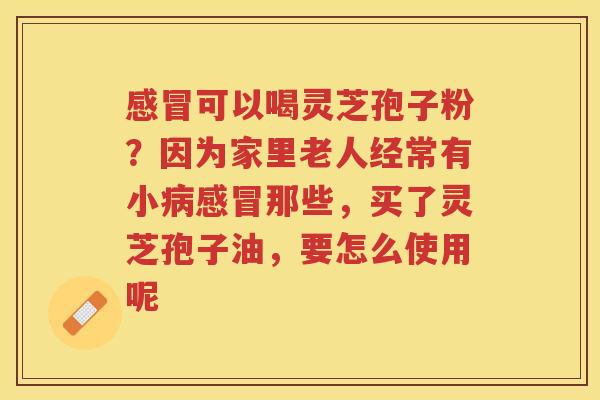 可以喝灵芝孢子粉?因为家里老人经常有小那些,买了灵芝孢子油,要怎么使用呢 可以喝灵芝孢子粉?因为家里老人经常有小那些,买了灵芝孢子油,要怎么使用呢