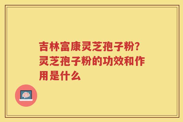吉林富康灵芝孢子粉？灵芝孢子粉的功效和作用是什么