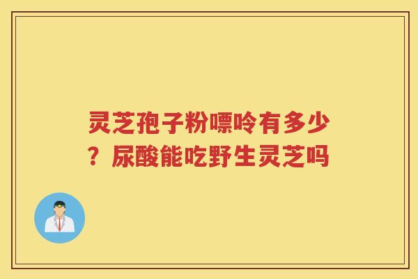灵芝孢子粉嘌呤有多少?尿酸能吃野生灵芝吗 灵芝孢子粉嘌呤有多少?尿酸能吃野生灵芝吗