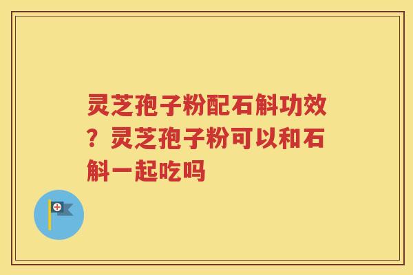 灵芝孢子粉配石斛功效？灵芝孢子粉可以和石斛一起吃吗