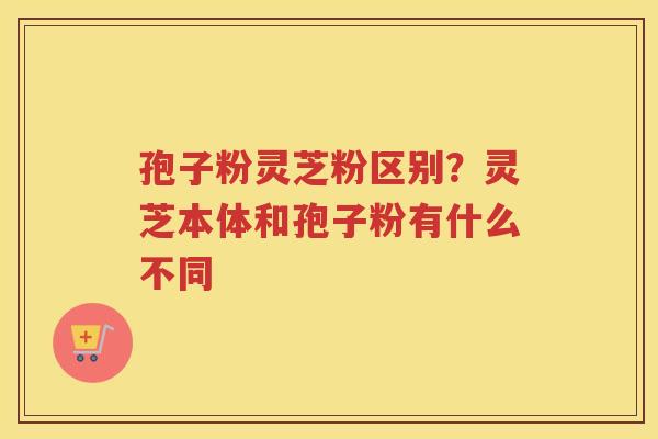 孢子粉灵芝粉区别?灵芝本体和孢子粉有什么不同 孢子粉灵芝粉区别?灵芝本体和孢子粉有什么不同