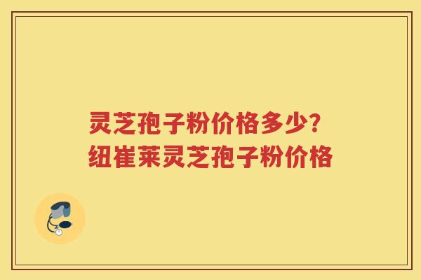 灵芝孢子粉价格多少？纽崔莱灵芝孢子粉价格