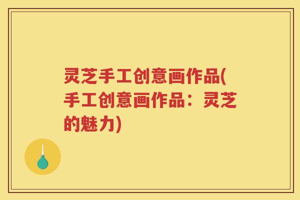灵芝手工创意画作品(手工创意画作品:灵芝的魅力) 灵芝手工创意画作品(手工创意画作品:灵芝的魅力)