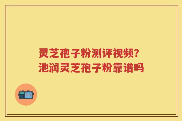 灵芝孢子粉测评视频？池润灵芝孢子粉靠谱吗