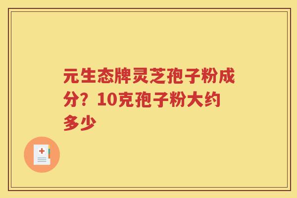 元生态牌灵芝孢子粉成分？10克孢子粉大约多少