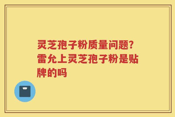 灵芝孢子粉质量问题?雷允上灵芝孢子粉是贴牌的吗 灵芝孢子粉质量问题?雷允上灵芝孢子粉是贴牌的吗