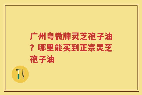 广州粤微牌灵芝孢子油？哪里能买到正宗灵芝孢子油