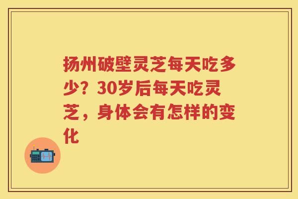 扬州破壁灵芝每天吃多少？30岁后每天吃灵芝，身体会有怎样的变化