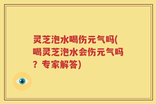 灵芝泡水喝伤元气吗(喝灵芝泡水会伤元气吗？专家解答)